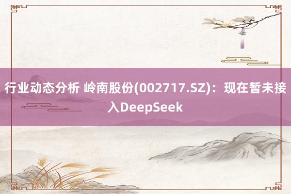 行业动态分析 岭南股份(002717.SZ)：现在暂未接入DeepSeek