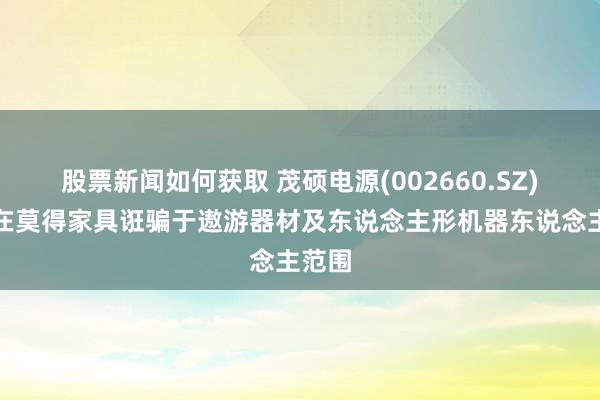 股票新闻如何获取 茂硕电源(002660.SZ)：现在莫得家具诳骗于遨游器材及东说念主形机器东说念主范围