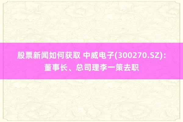 股票新闻如何获取 中威电子(300270.SZ)：董事长、总司理李一策去职