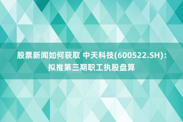 股票新闻如何获取 中天科技(600522.SH)：拟推第三期职工执股盘算