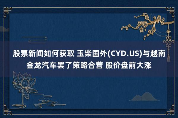 股票新闻如何获取 玉柴国外(CYD.US)与越南金龙汽车罢了策略合营 股价盘前大涨