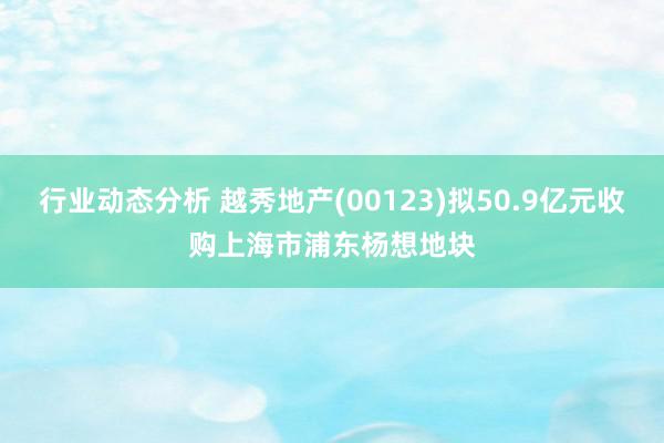 行业动态分析 越秀地产(00123)拟50.9亿元收购上海市浦东杨想地块