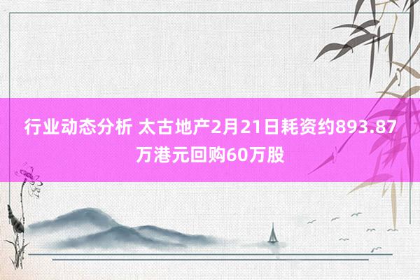 行业动态分析 太古地产2月21日耗资约893.87万港元回购60万股