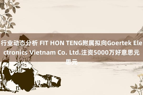 行业动态分析 FIT HON TENG附属拟向Goertek Electronics Vietnam Co. Ltd.注资5000万好意思元