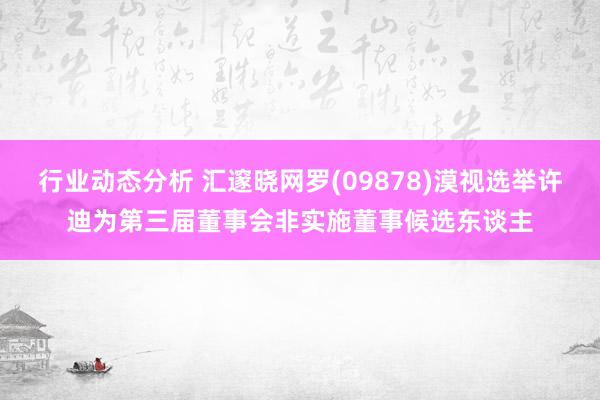 行业动态分析 汇邃晓网罗(09878)漠视选举许迪为第三届董事会非实施董事候选东谈主