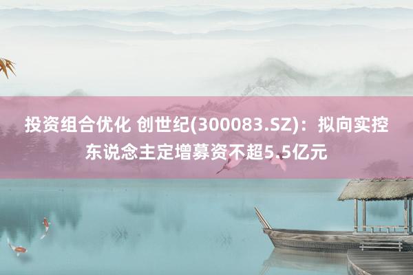 投资组合优化 创世纪(300083.SZ)：拟向实控东说念主定增募资不超5.5亿元