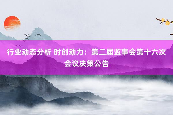 行业动态分析 时创动力：第二届监事会第十六次会议决策公告