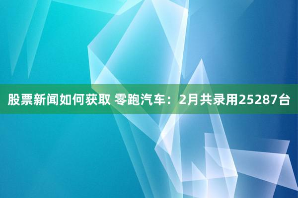 股票新闻如何获取 零跑汽车：2月共录用25287台