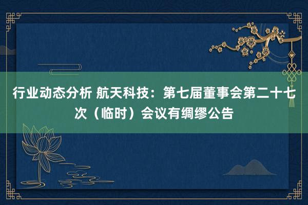 行业动态分析 航天科技：第七届董事会第二十七次（临时）会议有绸缪公告