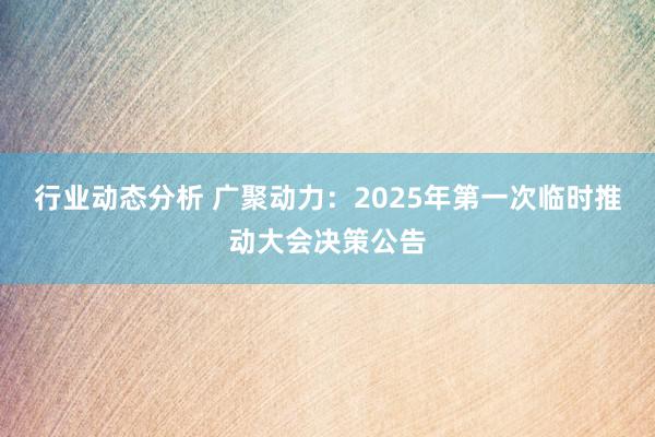 行业动态分析 广聚动力：2025年第一次临时推动大会决策公告