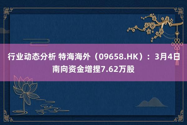 行业动态分析 特海海外（09658.HK）：3月4日南向资金增捏7.62万股