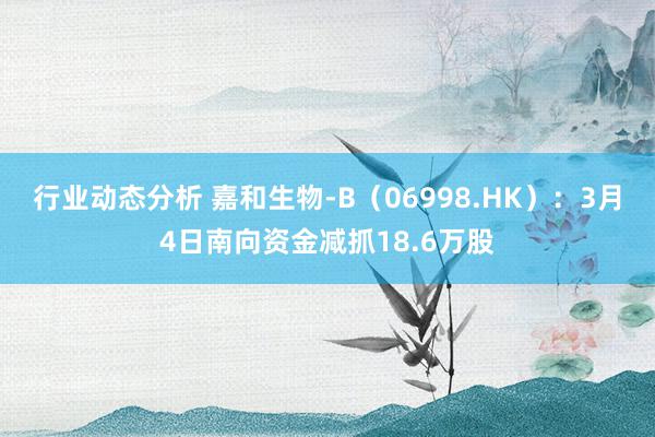 行业动态分析 嘉和生物-B（06998.HK）：3月4日南向资金减抓18.6万股