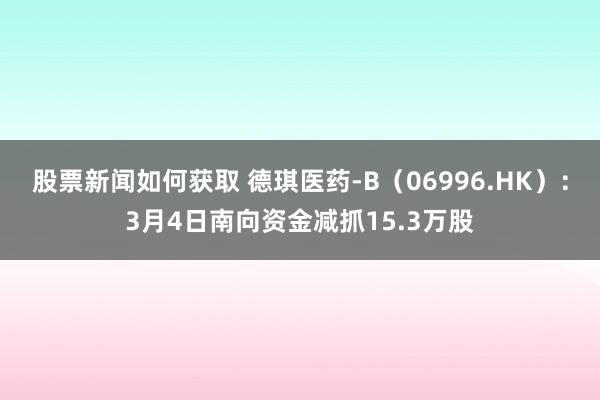 股票新闻如何获取 德琪医药-B（06996.HK）：3月4日南向资金减抓15.3万股