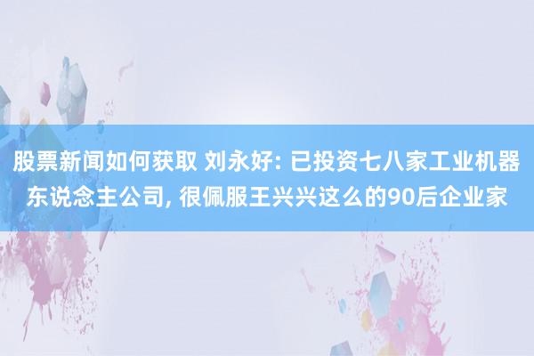 股票新闻如何获取 刘永好: 已投资七八家工业机器东说念主公司, 很佩服王兴兴这么的90后企业家