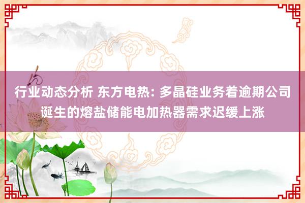 行业动态分析 东方电热: 多晶硅业务着逾期公司诞生的熔盐储能电加热器需求迟缓上涨