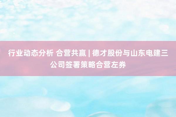 行业动态分析 合营共赢 | 德才股份与山东电建三公司签署策略合营左券