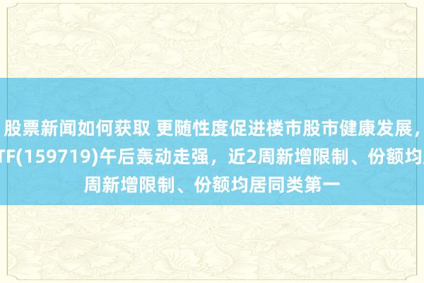 股票新闻如何获取 更随性度促进楼市股市健康发展，国企共赢ETF(159719)午后轰动走强，近2周新增限制、份额均居同类第一