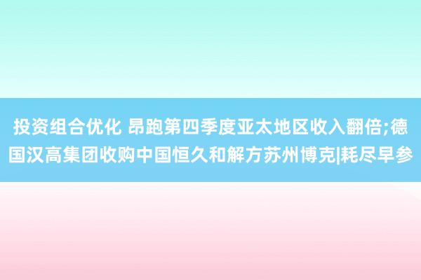 投资组合优化 昂跑第四季度亚太地区收入翻倍;德国汉高集团收购中国恒久和解方苏州博克|耗尽早参