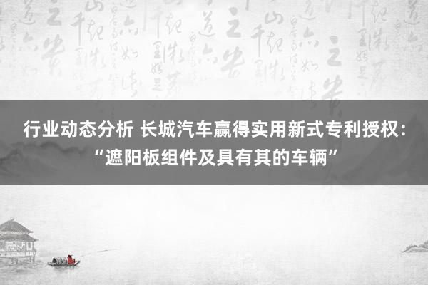 行业动态分析 长城汽车赢得实用新式专利授权：“遮阳板组件及具有其的车辆”