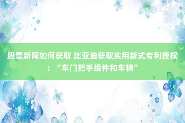 股票新闻如何获取 比亚迪获取实用新式专利授权：“车门把手组件和车辆”