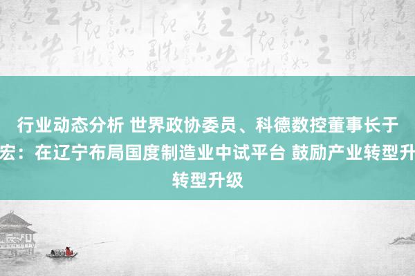 行业动态分析 世界政协委员、科德数控董事长于本宏：在辽宁布局国度制造业中试平台 鼓励产业转型升级