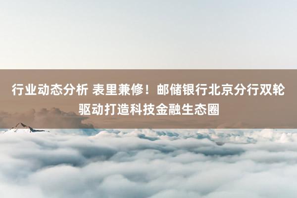 行业动态分析 表里兼修！邮储银行北京分行双轮驱动打造科技金融生态圈