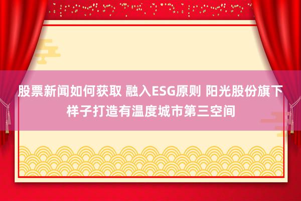 股票新闻如何获取 融入ESG原则 阳光股份旗下样子打造有温度城市第三空间