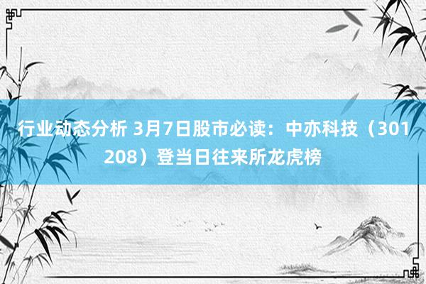 行业动态分析 3月7日股市必读：中亦科技（301208）登当日往来所龙虎榜