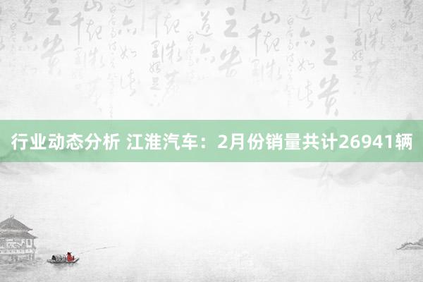 行业动态分析 江淮汽车：2月份销量共计26941辆