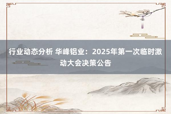 行业动态分析 华峰铝业：2025年第一次临时激动大会决策公告