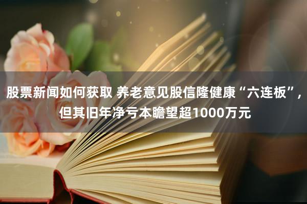 股票新闻如何获取 养老意见股信隆健康“六连板”, 但其旧年净亏本瞻望超1000万元