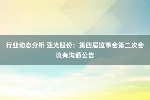 行业动态分析 亚光股份：第四届监事会第二次会议有沟通公告