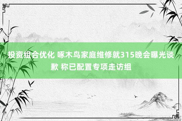 投资组合优化 啄木鸟家庭维修就315晚会曝光谈歉 称已配置专项走访组