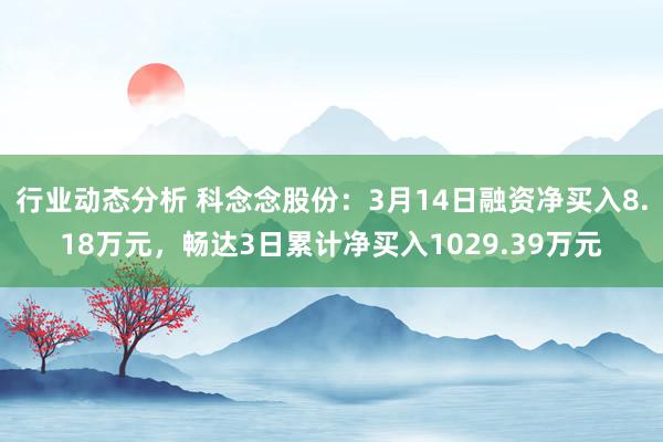 行业动态分析 科念念股份：3月14日融资净买入8.18万元，畅达3日累计净买入1029.39万元