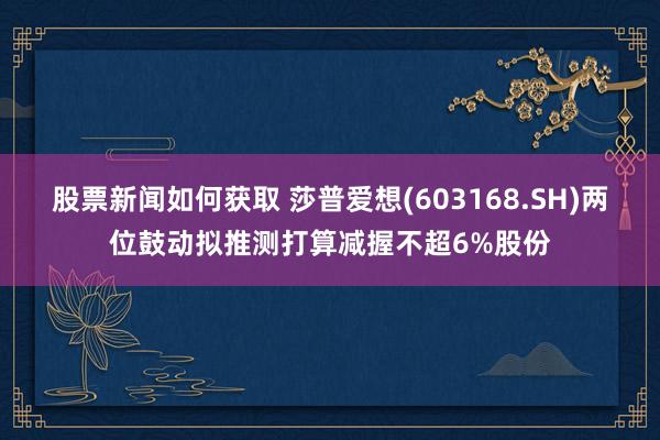 股票新闻如何获取 莎普爱想(603168.SH)两位鼓动拟推测打算减握不超6%股份