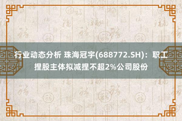 行业动态分析 珠海冠宇(688772.SH)：职工捏股主体拟减捏不超2%公司股份