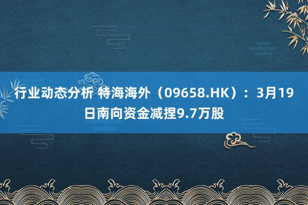 行业动态分析 特海海外（09658.HK）：3月19日南向资金减捏9.7万股